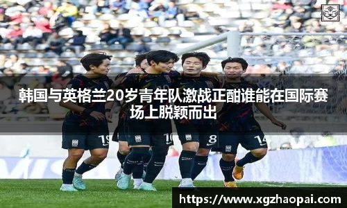 韩国与英格兰20岁青年队激战正酣谁能在国际赛场上脱颖而出