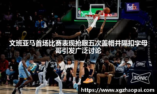 文班亚马首场比赛表现抢眼五次盖帽并隔扣字母哥引发广泛讨论