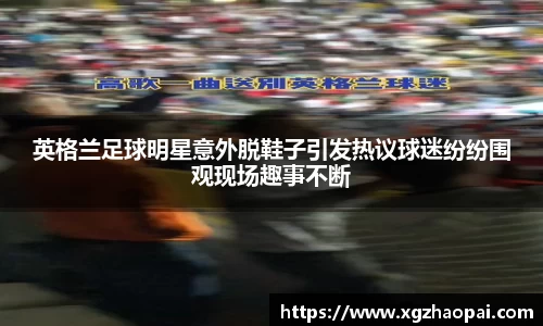 英格兰足球明星意外脱鞋子引发热议球迷纷纷围观现场趣事不断