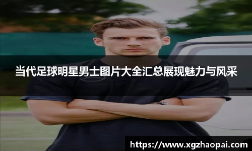 当代足球明星男士图片大全汇总展现魅力与风采