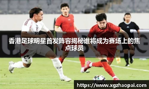 香港足球明星首发阵容揭秘谁将成为赛场上的焦点球员